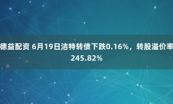 德益配资 6月19日洁特转债下跌0.16%，转股溢价率245.82%