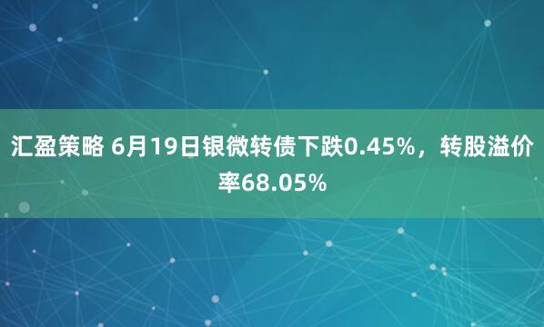 汇盈策略 6月19日银微转债下跌0.45%，转股溢价率68.05%