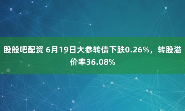 股般吧配资 6月19日大参转债下跌0.26%，转股溢价率36.08%