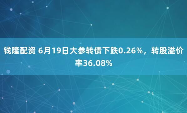钱隆配资 6月19日大参转债下跌0.26%，转股溢价率36.08%