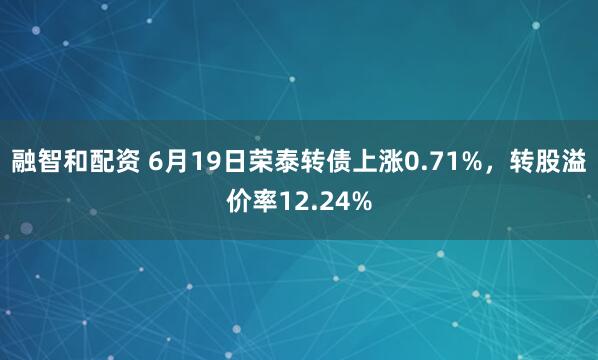 融智和配资 6月19日荣泰转债上涨0.71%，转股溢价率12.24%