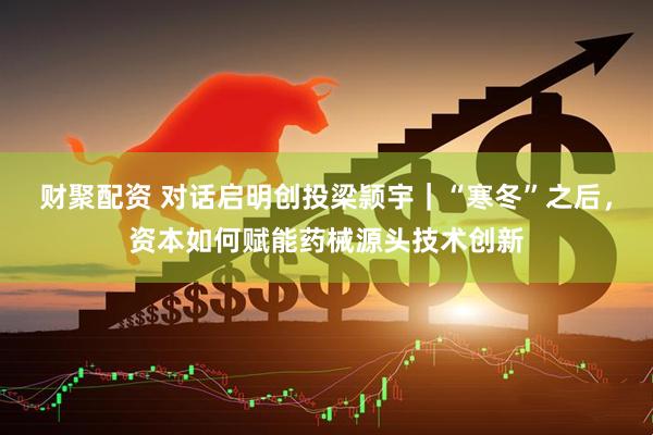 财聚配资 对话启明创投梁颕宇｜“寒冬”之后，资本如何赋能药械源头技术创新