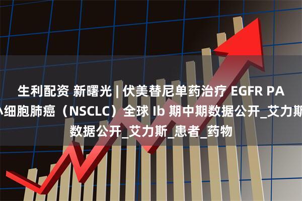 生利配资 新曙光 | 伏美替尼单药治疗 EGFR PACC 突变非小细胞肺癌（NSCLC）全球 Ib 期中期数据公开_艾力斯_患者_药物