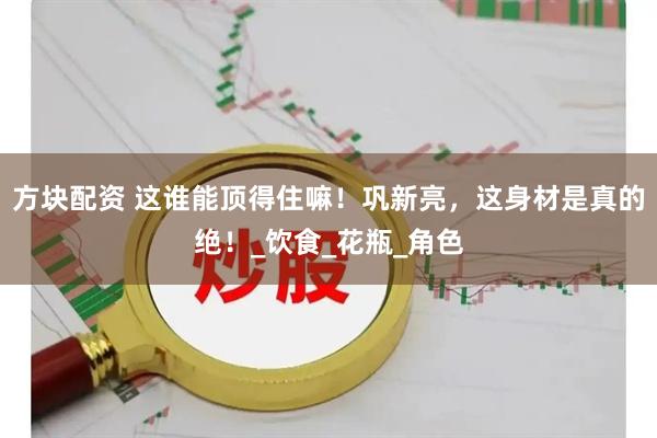 方块配资 这谁能顶得住嘛！巩新亮，这身材是真的绝！_饮食_花瓶_角色