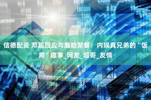 信德配资 邓超回应与鹿晗聚餐：内娱真兄弟的“饭局”趣事_网友_超哥_友情