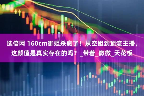 选倍网 160cm御姐杀疯了！从空姐到顶流主播，这颜值是真实存在的吗？_带着_微微_天花板