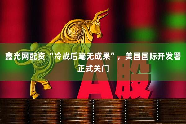 鑫光网配资 “冷战后毫无成果”，美国国际开发署正式关门