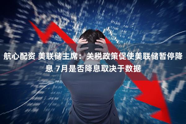 航心配资 美联储主席：关税政策促使美联储暂停降息 7月是否降息取决于数据