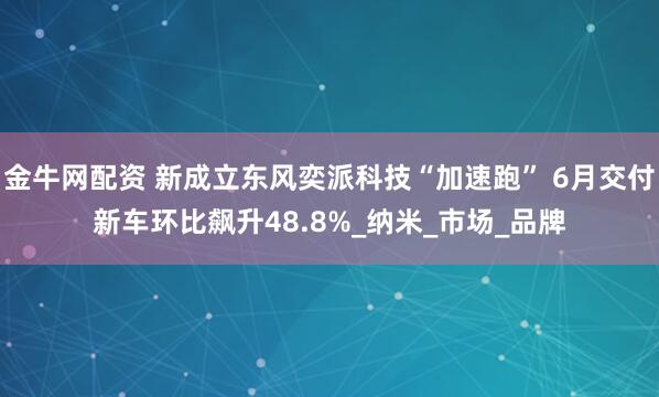 金牛网配资 新成立东风奕派科技“加速跑” 6月交付新车环比飙升48.8%_纳米_市场_品牌