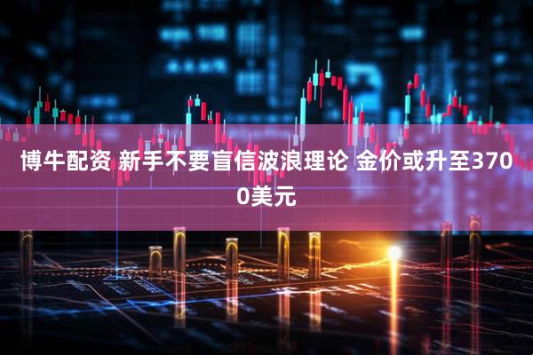 博牛配资 新手不要盲信波浪理论 金价或升至3700美元