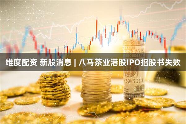 维度配资 新股消息 | 八马茶业港股IPO招股书失效