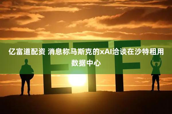 亿富道配资 消息称马斯克的xAI洽谈在沙特租用数据中心