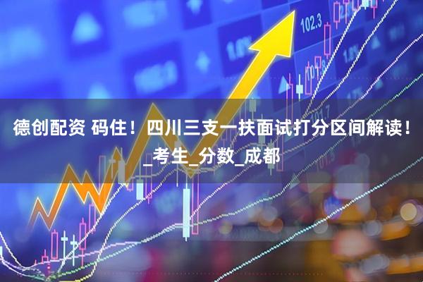 德创配资 码住！四川三支一扶面试打分区间解读！_考生_分数_成都