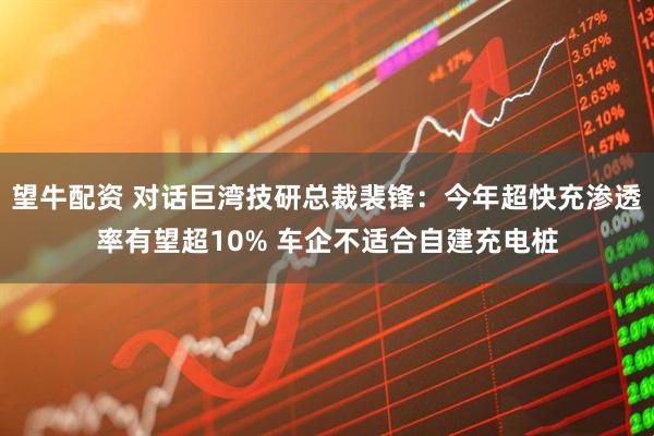 望牛配资 对话巨湾技研总裁裴锋：今年超快充渗透率有望超10% 车企不适合自建充电桩