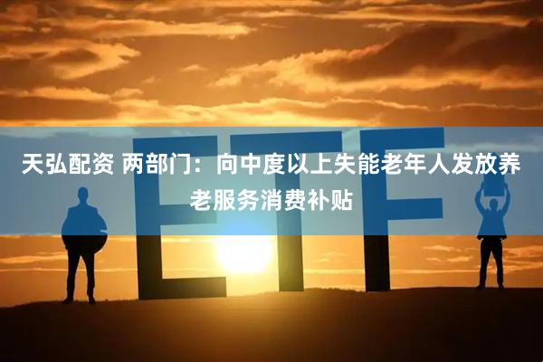 天弘配资 两部门：向中度以上失能老年人发放养老服务消费补贴