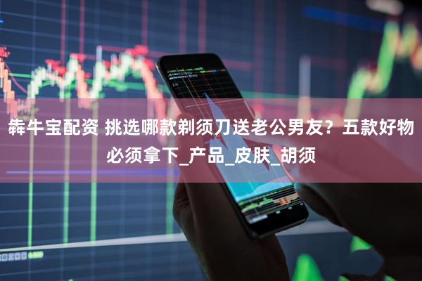 犇牛宝配资 挑选哪款剃须刀送老公男友？五款好物必须拿下_产品_皮肤_胡须