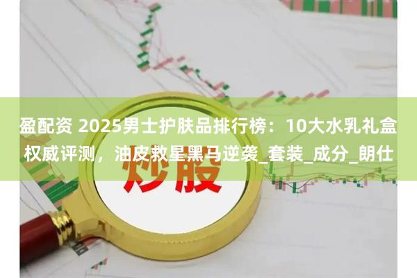 盈配资 2025男士护肤品排行榜：10大水乳礼盒权威评测，油皮救星黑马逆袭_套装_成分_朗仕