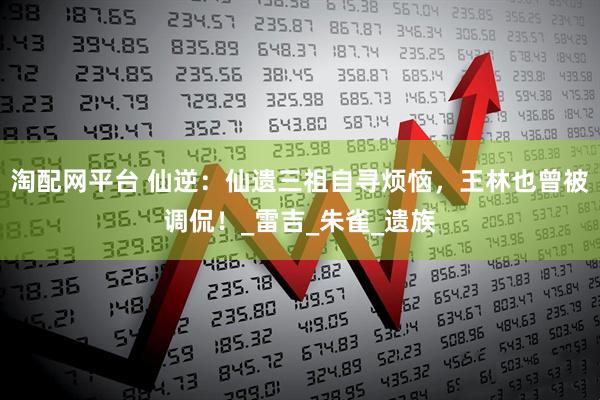 淘配网平台 仙逆：仙遗三祖自寻烦恼，王林也曾被调侃！_雷吉_朱雀_遗族