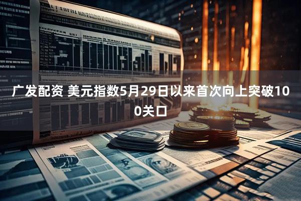 广发配资 美元指数5月29日以来首次向上突破100关口