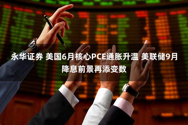 永华证券 美国6月核心PCE通胀升温 美联储9月降息前景再添变数