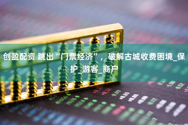 创盈配资 跳出“门票经济”，破解古城收费困境_保护_游客_商户
