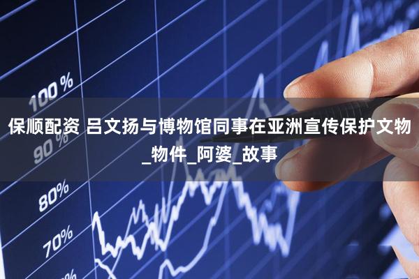 保顺配资 吕文扬与博物馆同事在亚洲宣传保护文物_物件_阿婆_故事
