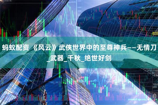 蚂蚁配资 《风云》武侠世界中的至尊神兵——无情刀_武器_千秋_绝世好剑