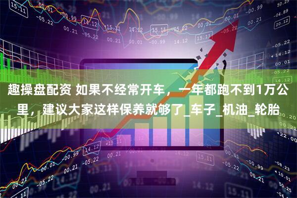 趣操盘配资 如果不经常开车，一年都跑不到1万公里，建议大家这样保养就够了_车子_机油_轮胎
