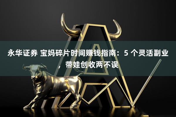 永华证券 宝妈碎片时间赚钱指南：5 个灵活副业，带娃创收两不误