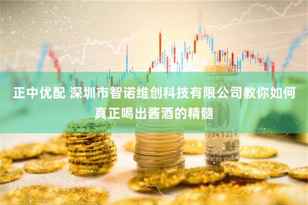 正中优配 深圳市智诺维创科技有限公司教你如何真正喝出酱酒的精髓