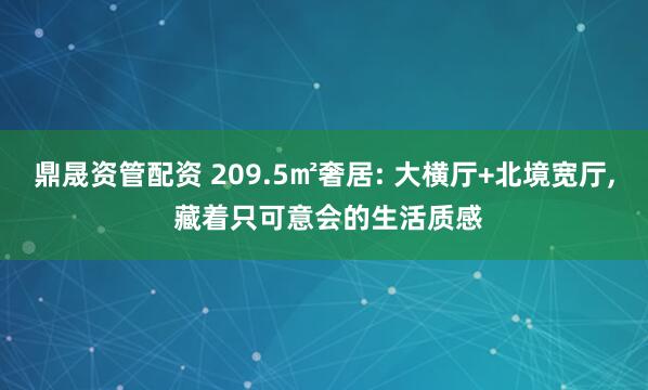 鼎晟资管配资 209.5㎡奢居: 大横厅+北境宽厅, 藏着只可意会的生活质感