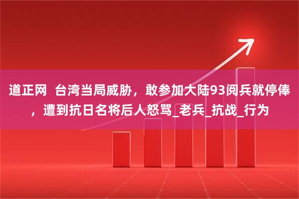 道正网  台湾当局威胁，敢参加大陆93阅兵就停俸，遭到抗日名将后人怒骂_老兵_抗战_行为