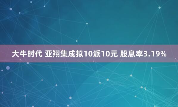 大牛时代 亚翔集成拟10派10元 股息率3.19%
