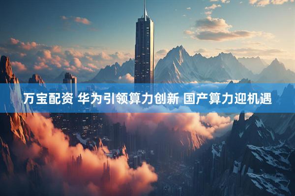 万宝配资 华为引领算力创新 国产算力迎机遇