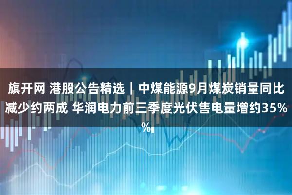 旗开网 港股公告精选｜中煤能源9月煤炭销量同比减少约两成 华润电力前三季度光伏售电量增约35%