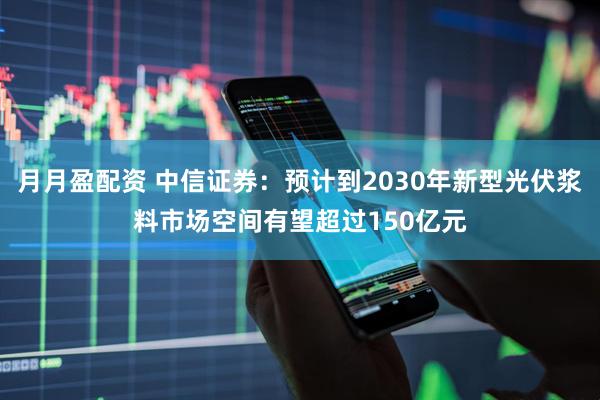 月月盈配资 中信证券：预计到2030年新型光伏浆料市场空间有望超过150亿元