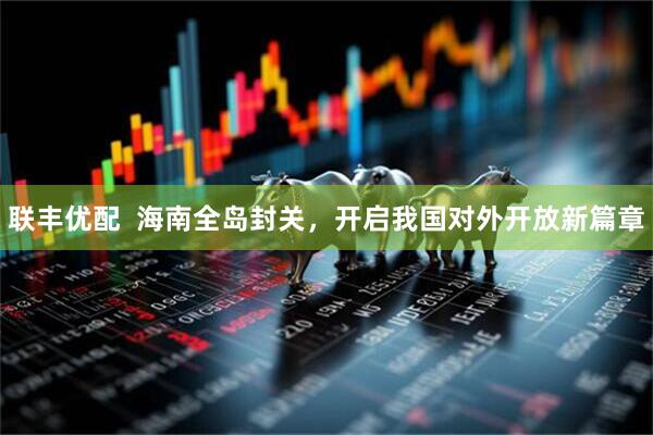 联丰优配  海南全岛封关，开启我国对外开放新篇章