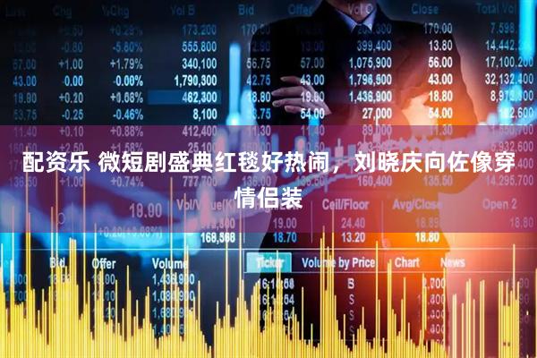 配资乐 微短剧盛典红毯好热闹，刘晓庆向佐像穿情侣装