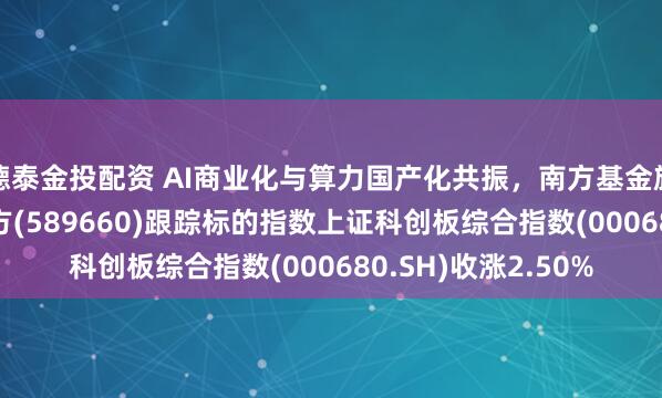 德泰金投配资 AI商业化与算力国产化共振，南方基金旗下科创综指ETF南方(589660)跟踪标的指数上证科创板综合指数(000680.SH)收涨2.50%